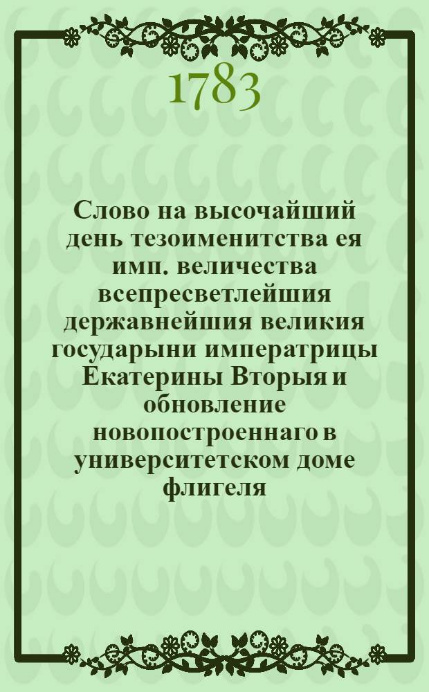 Слово на высочайший день тезоименитства ея имп. величества всепресветлейшия державнейшия великия государыни императрицы Екатерины Вторыя и обновление новопостроеннаго в университетском доме флигеля,