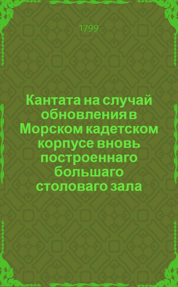 Кантата на случай обновления в Морском кадетском корпусе вновь построеннаго большаго столоваго зала, октября 9 числа 1799 года.