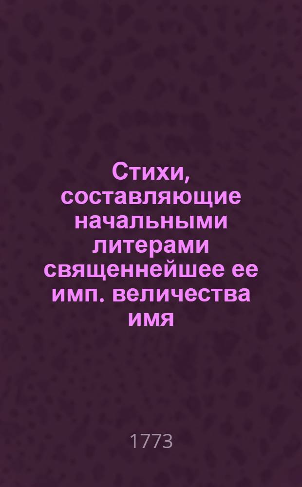 Стихи, составляющие начальными литерами священнейшее ее имп. величества имя : Ноября 24 дня 1773 г