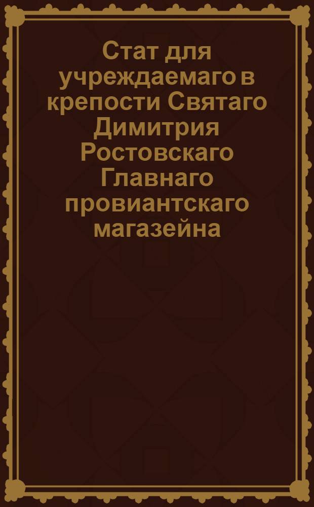 Стат для учреждаемаго в крепости Святаго Димитрия Ростовскаго Главнаго провиантскаго магазейна, в котором состоять имеет муки до 50, 000 четвертей с потребною по сему пропорциею круп. : Утв. В С.П.бурге сентября 26. 1795
