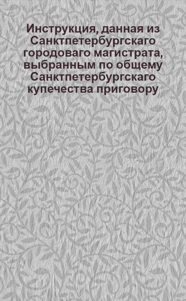 Инструкция, данная из Санктпетербургскаго городоваго магистрата, выбранным по общему Санктпетербургскаго купечества приговору, к смотрению и искоренению неуказной разничной продажи и протчаго, попечителям и смотрителям.