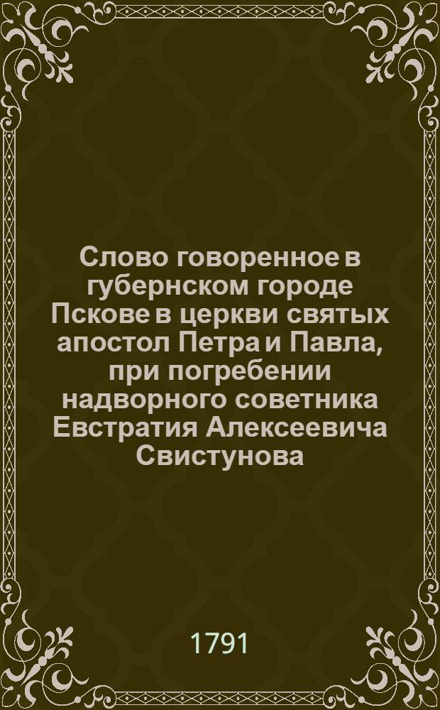 Слово говоренное в губернском городе Пскове в церкви святых апостол Петра и Павла, при погребении надворного советника Евстратия Алексеевича Свистунова, Покровской церкви священником Андреем Львовым : 1791 года маия в 31 день