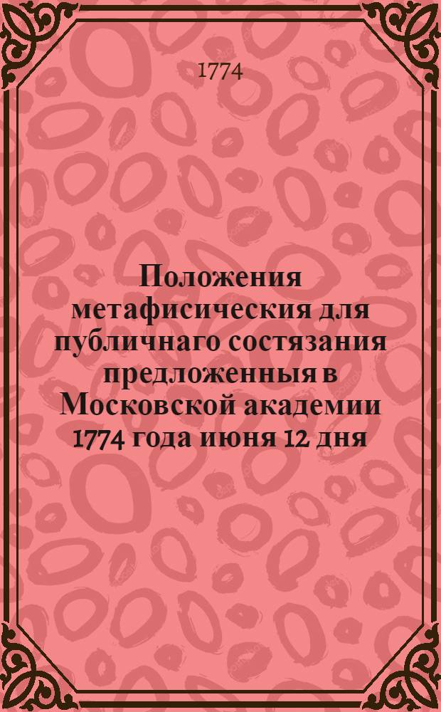 Положения метафисическия для публичнаго состязания предложенныя в Московской академии 1774 года июня 12 дня