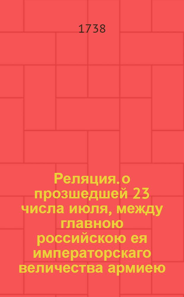 Реляция. о прозшедшей 23 числа июля, между главною российскою ея императорскаго величества армиею, и белогородским салтаном, сераскиром Алим Гиреем, и Вели пашею турецким, при речке Белокиш акции. : В Санктпетербурге 31 июля