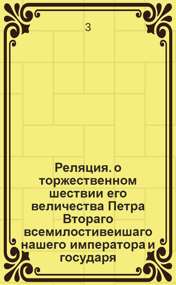 Реляция. о торжественном шествии его величества Петра Втораго всемилостивеишаго нашего императора и государя, каким образом его величества 25 дня февраля сего 1728 года, из своих императорских палат, в соборную церковь с великою магнифиценциею итти изволил, и с обыкновенными церемониами государственною короною коронован.; Реляция. о иллуминации, которую его превосходителство господин генерал аншеф граф фон Минних при торжествовании дня коронования его императорскаго величества всемилостивеишаго нашего монарха пред своими палатами в Санктъпетербурге устроить велел