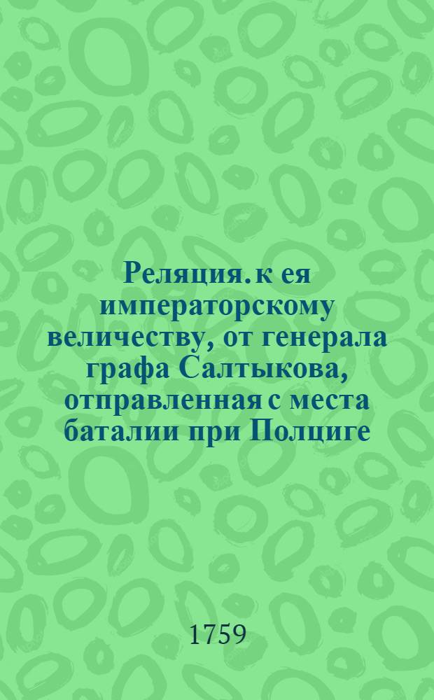 Реляция. к ея императорскому величеству, от генерала графа Салтыкова, отправленная с места баталии при Полциге, недалеко от Циллихова в Шлезии, от 12 го июля 1759, полученная леибгвардии с порутчиком графом Салтыковым.