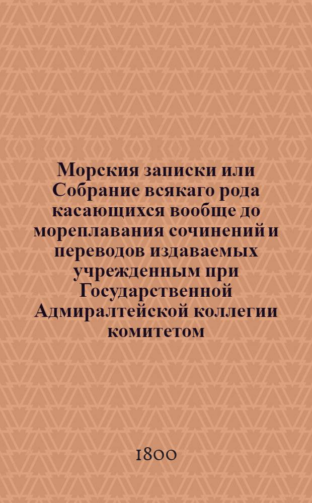 Морския записки или Собрание всякаго рода касающихся вообще до мореплавания сочинений и переводов издаваемых учрежденным при Государственной Адмиралтейской коллегии комитетом. Ч.1