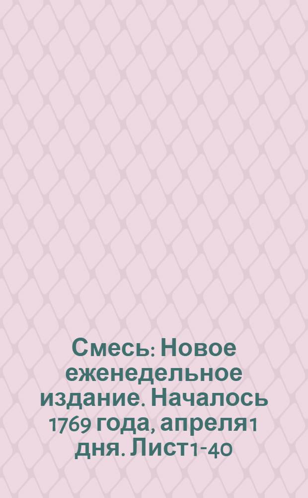 Смесь : Новое еженедельное издание. Началось 1769 года, апреля 1 дня. Лист 1-40