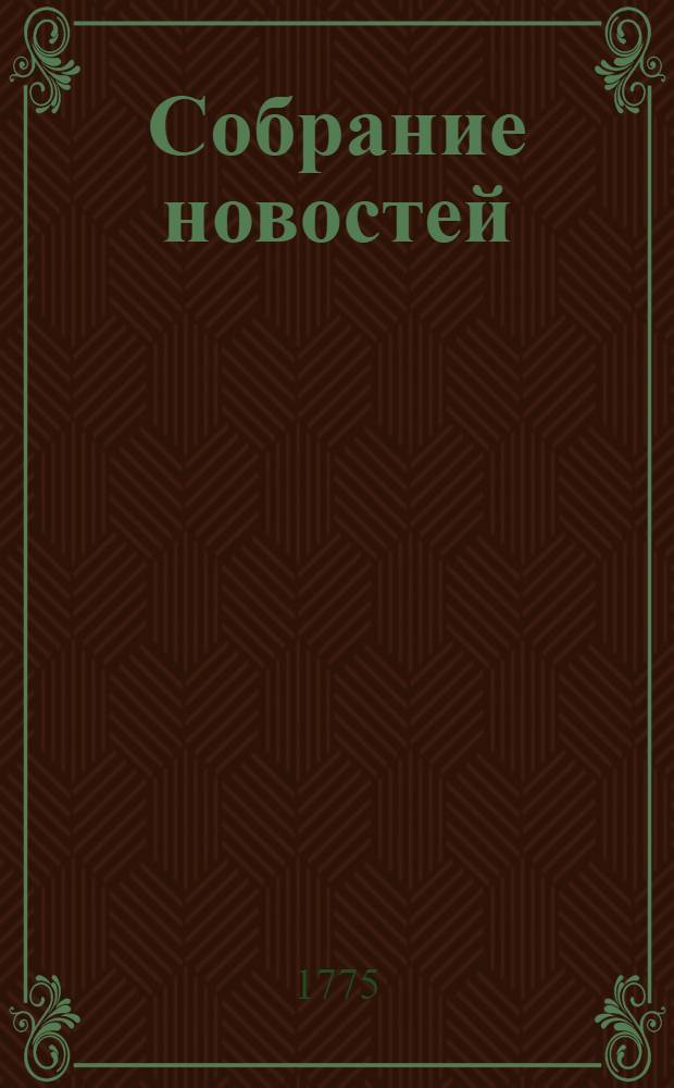 Собрание новостей : Ежемесячное сочинение содержащее в себе краткую историю настоящаго времени, для примечания важнейших в свете и предпочтительно в России произшествий, успехов в науках и художествах, полезных для человеческаго рода изобретений, новых на российском языке сочинений и переводов, и прочих любопытных вещей, кои могут служить к знанию, пользе и увеселению людей всякаго состояния. 1775. Октябрь