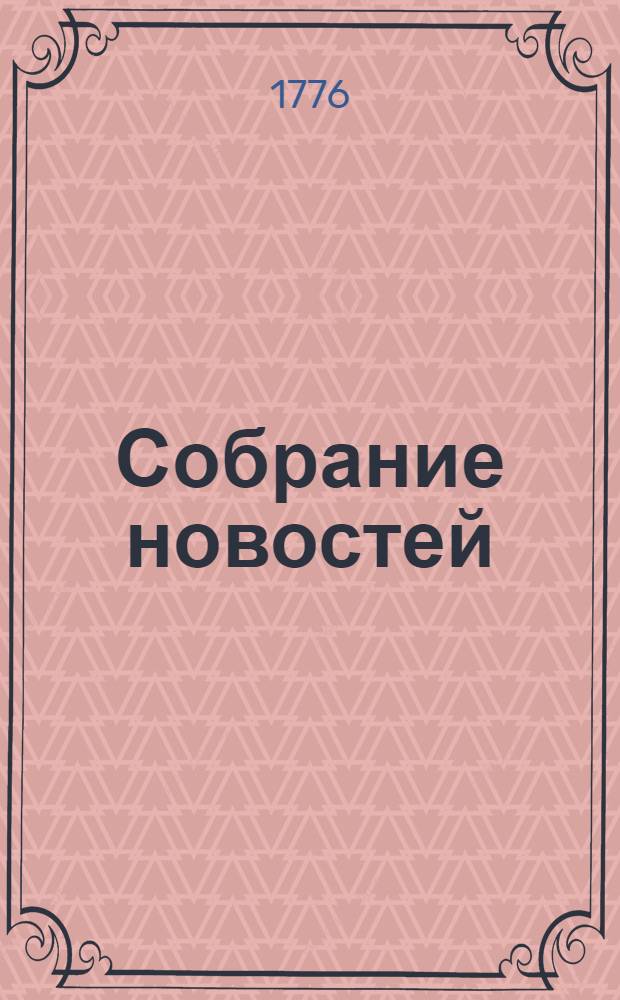 Собрание новостей : Ежемесячное сочинение содержащее в себе краткую историю настоящаго времени, для примечания важнейших в свете и предпочтительно в России произшествий, успехов в науках и художествах, полезных для человеческаго рода изобретений, новых на российском языке сочинений и переводов, и прочих любопытных вещей, кои могут служить к знанию, пользе и увеселению людей всякаго состояния. 1776. Генварь