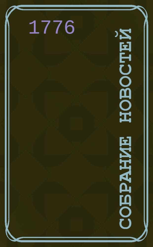 Собрание новостей : Ежемесячное сочинение содержащее в себе краткую историю настоящаго времени, для примечания важнейших в свете и предпочтительно в России произшествий, успехов в науках и художествах, полезных для человеческаго рода изобретений, новых на российском языке сочинений и переводов, и прочих любопытных вещей, кои могут служить к знанию, пользе и увеселению людей всякаго состояния. 1776. Апрель