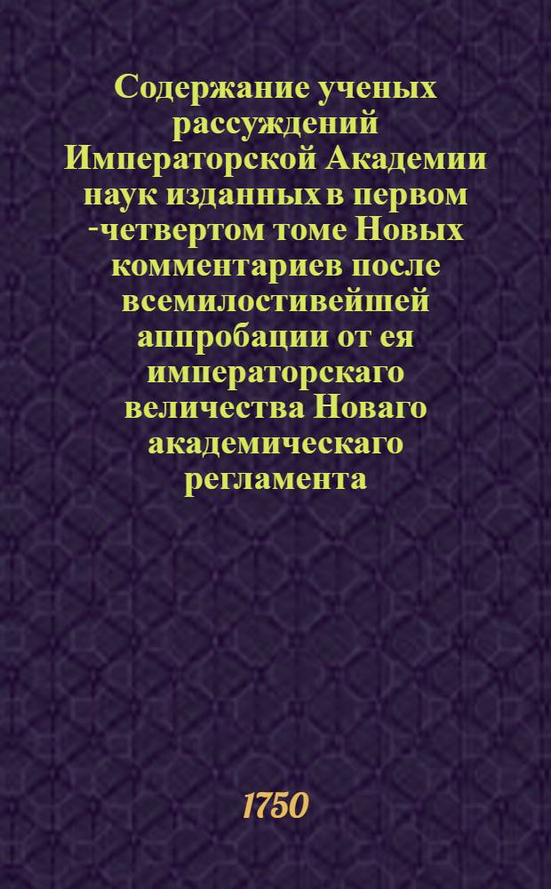 Содержание ученых рассуждений Императорской Академии наук изданных в первом [-четвертом] томе Новых комментариев после всемилостивейшей аппробации от ея императорскаго величества Новаго академическаго регламента