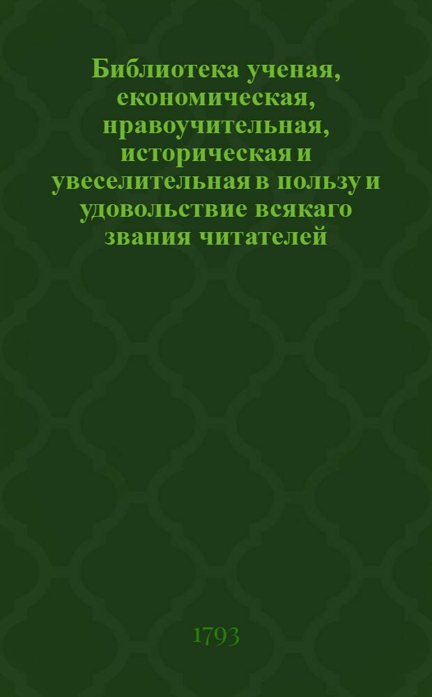 Библиотека ученая, економическая, нравоучительная, историческая и увеселительная в пользу и удовольствие всякаго звания читателей. Ч.1