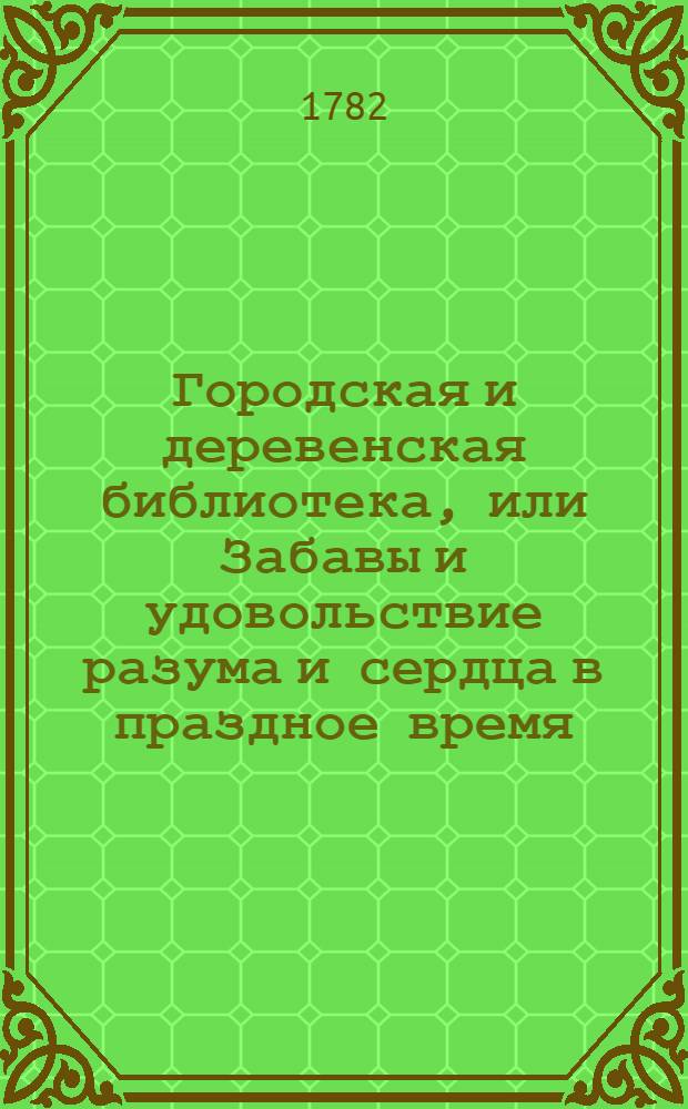 Городская и деревенская библиотека, или Забавы и удовольствие разума и сердца в праздное время, : Содержащия в себе: как истории и повести нравоучительныя и забавныя, так и приключения веселыя, печальныя, смешныя и удивительныя