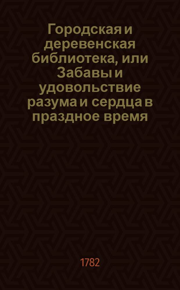 Городская и деревенская библиотека, или Забавы и удовольствие разума и сердца в праздное время : Содержащия в себе: как истории и повести нравоучительныя и забавныя, так и приключения веселыя, печальныя, смешныя и удивительныя. Ч.1