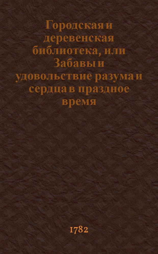 Городская и деревенская библиотека, или Забавы и удовольствие разума и сердца в праздное время : Содержащия в себе: как истории и повести нравоучительныя и забавныя, так и приключения веселыя, печальныя, смешныя и удивительныя. Ч.2