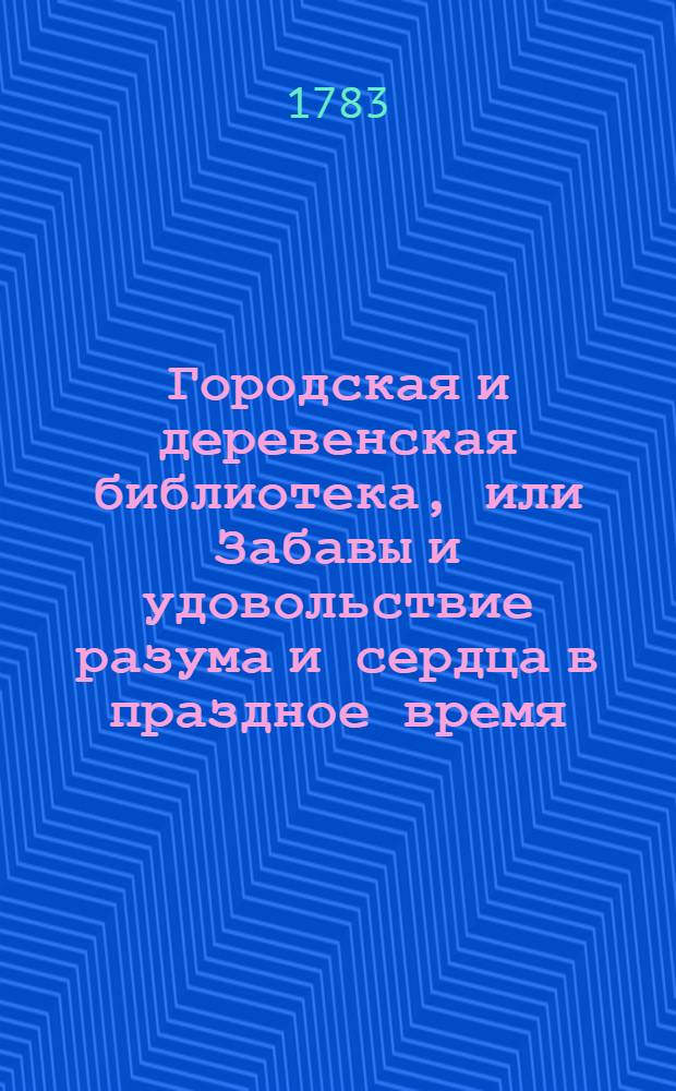 Городская и деревенская библиотека, или Забавы и удовольствие разума и сердца в праздное время : Содержащия в себе: как истории и повести нравоучительныя и забавныя, так и приключения веселыя, печальныя, смешныя и удивительныя. Ч.7