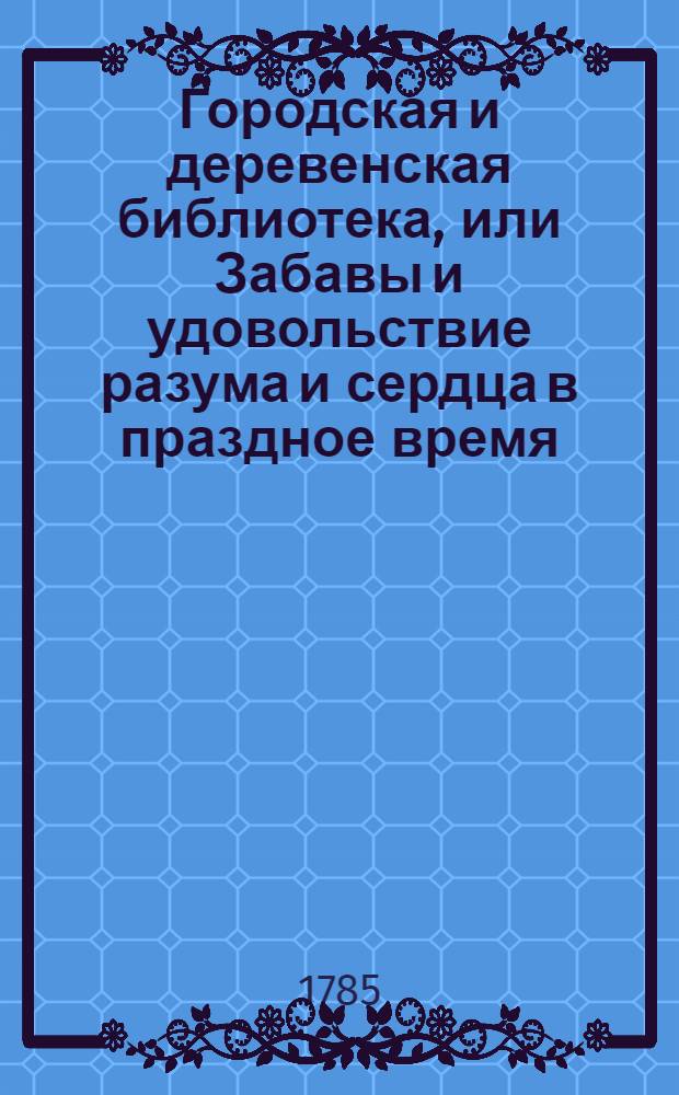 Городская и деревенская библиотека, или Забавы и удовольствие разума и сердца в праздное время : Содержащия в себе: как истории и повести нравоучительныя и забавныя, так и приключения веселыя, печальныя, смешныя и удивительныя. Ч.10