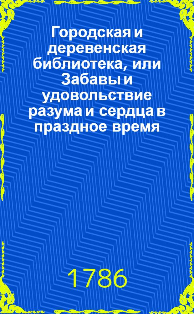 Городская и деревенская библиотека, или Забавы и удовольствие разума и сердца в праздное время : Содержащия в себе: как истории и повести нравоучительныя и забавныя, так и приключения веселыя, печальныя, смешныя и удивительныя. Ч.11