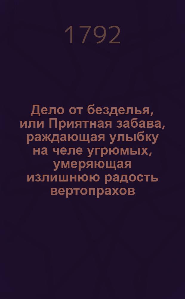 Дело от безделья, или Приятная забава, раждающая улыбку на челе угрюмых, умеряющая излишнюю радость вертопрахов, и каждому по его вкусу, философическими, критическими, пастушьими и аллегорическими повестьми, в стихах и прозе состоящими, угождающая. 1792 год. Ч.2