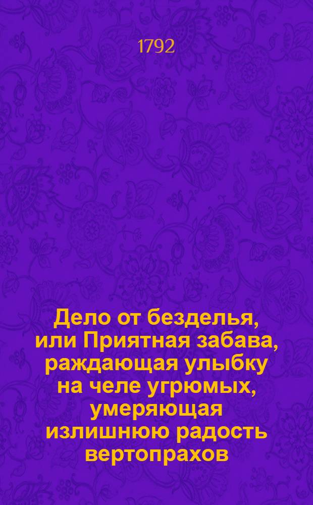 Дело от безделья, или Приятная забава, раждающая улыбку на челе угрюмых, умеряющая излишнюю радость вертопрахов, и каждому по его вкусу, философическими, критическими, пастушьими и аллегорическими повестьми, в стихах и прозе состоящими, угождающая. 1792 год. Ч.3