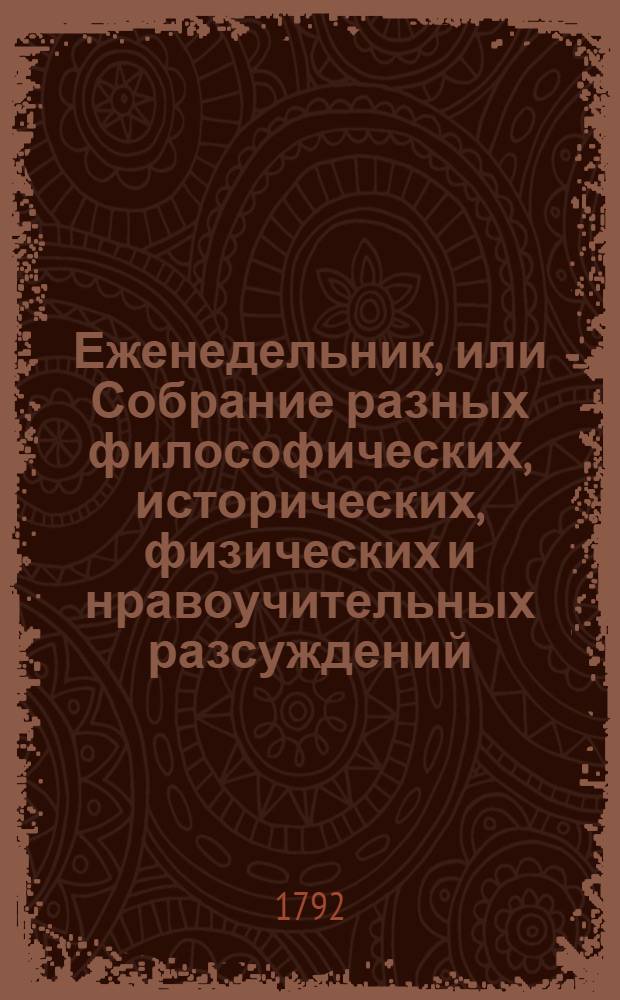 Еженедельник, или Собрание разных философических, исторических, физических и нравоучительных разсуждений, переведенных с разных языков, также загадок, елегий, епиграм и других разных в стихах и прозе российских мелких сочинений, периодически на 1792 год изданных