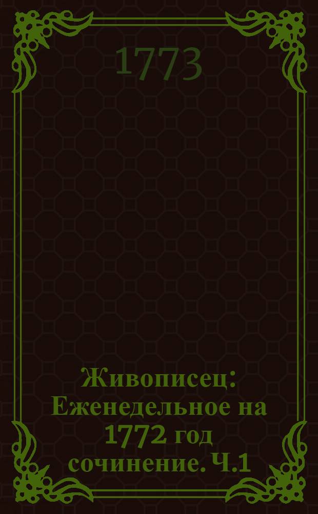 Живописец : Еженедельное на 1772 год сочинение. [Ч.1]