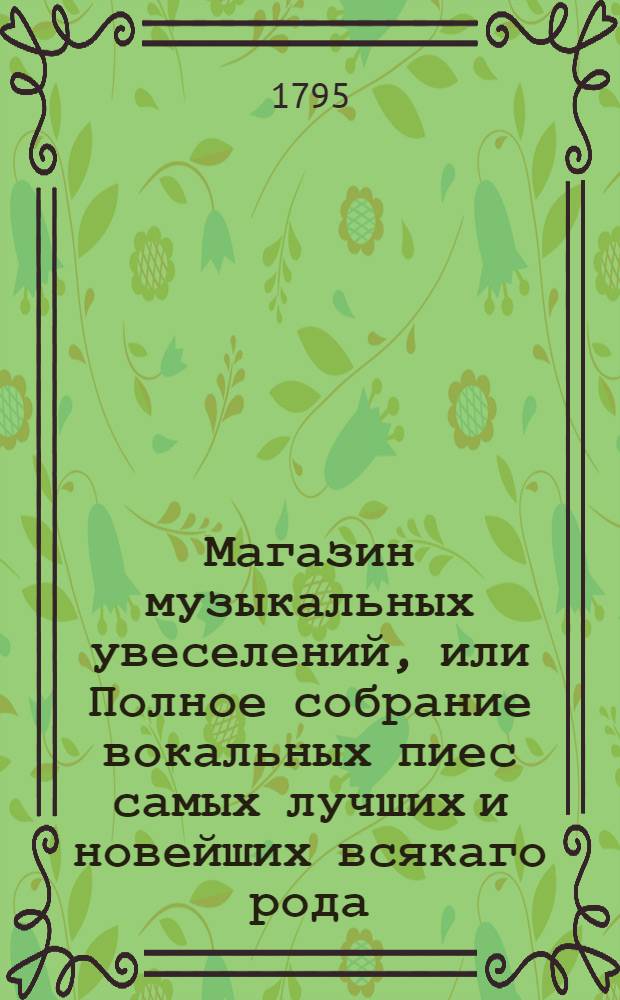 Магазин музыкальных увеселений, или Полное собрание вокальных пиес самых лучших и новейших всякаго рода, : В коем содержатся: арии российския и италианския, вновь переведенныя; песни нежныя, театральныя, пастушеския, аллегорическия, военныя, малороссийския, духовныя и простонародныя, с лучшим вкусомм обработанныя; хоры духовные, торжественные на разные случаи, театральные, нравственные и военные; оды г. Ломоносова и г. Сумарокова; псальмы, преложенные г. Сумароковым; канты, петые при высочайшем пристствии ея имп. величества Екатерины Великия: тщательно на три и на четыре голоса преложенные, с присоединением ко многим полной музыки