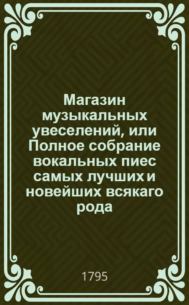 Магазин музыкальных увеселений, или Полное собрание вокальных пиес самых лучших и новейших всякаго рода. Ч.1