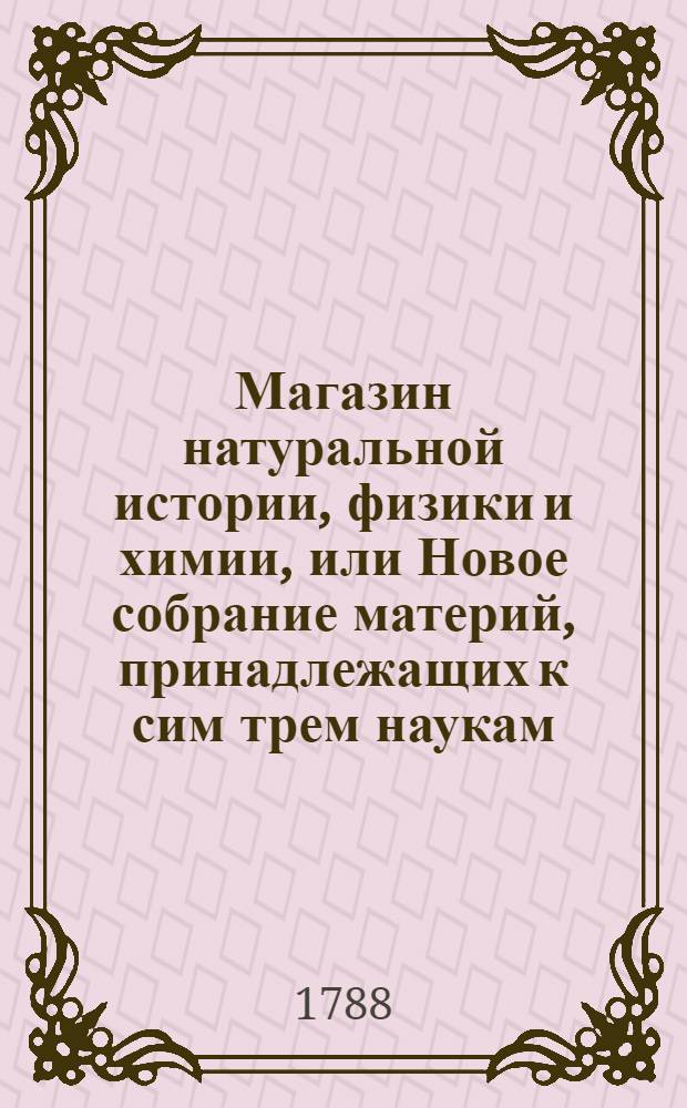 Магазин натуральной истории, физики и химии, или Новое собрание материй, принадлежащих к сим трем наукам, : Заключающее в себе: важные и любопытные предметы оных, равно как и употребление премногих из них во врачебной науке, в экономии, земледелии, искусствах и художествах