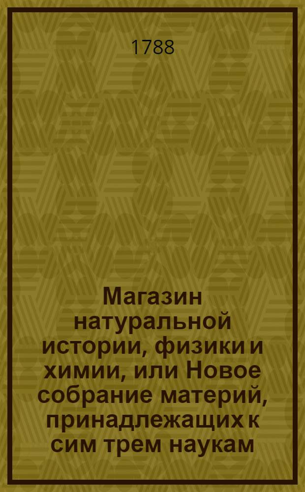 Магазин натуральной истории, физики и химии, или Новое собрание материй, принадлежащих к сим трем наукам : Заключающее в себе: важные и любопытные предметы оных, равно как и употребление премногих из них во врачебной науке, в экономии, земледелии, искусствах и художествах. Ч.1