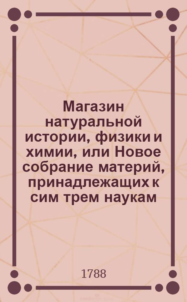 Магазин натуральной истории, физики и химии, или Новое собрание материй, принадлежащих к сим трем наукам : Заключающее в себе: важные и любопытные предметы оных, равно как и употребление премногих из них во врачебной науке, в экономии, земледелии, искусствах и художествах. Ч.2