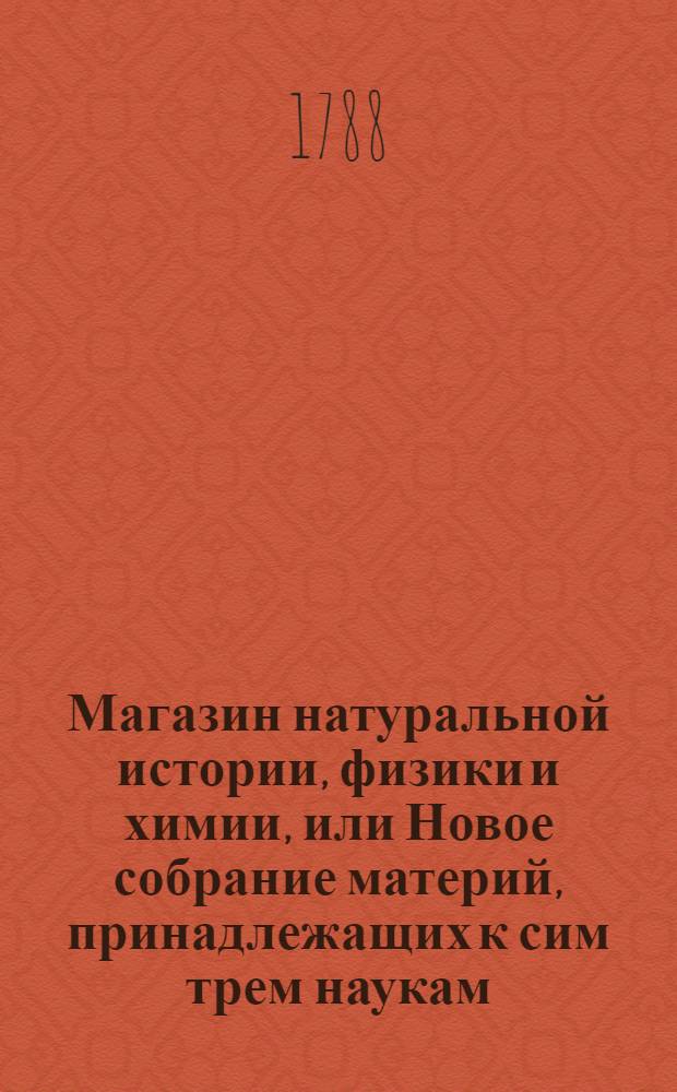 Магазин натуральной истории, физики и химии, или Новое собрание материй, принадлежащих к сим трем наукам : Заключающее в себе: важные и любопытные предметы оных, равно как и употребление премногих из них во врачебной науке, в экономии, земледелии, искусствах и художествах. Ч.4