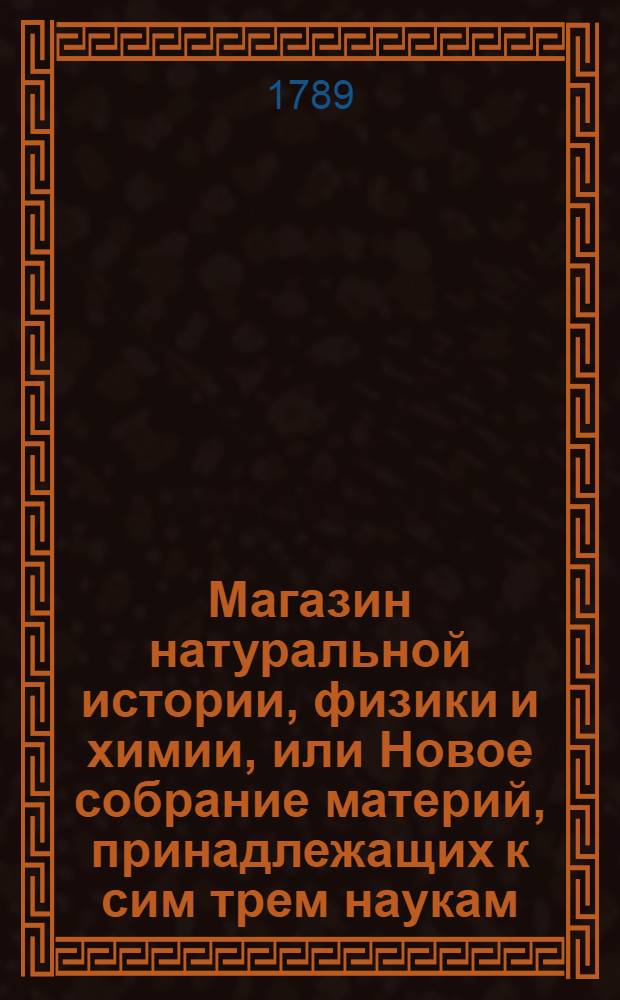 Магазин натуральной истории, физики и химии, или Новое собрание материй, принадлежащих к сим трем наукам : Заключающее в себе: важные и любопытные предметы оных, равно как и употребление премногих из них во врачебной науке, в экономии, земледелии, искусствах и художествах. Ч.7