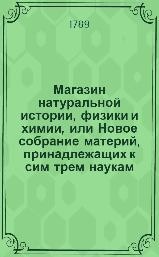 Магазин натуральной истории, физики и химии, или Новое собрание материй, принадлежащих к сим трем наукам : Заключающее в себе: важные и любопытные предметы оных, равно как и употребление премногих из них во врачебной науке, в экономии, земледелии, искусствах и художествах. Ч.8