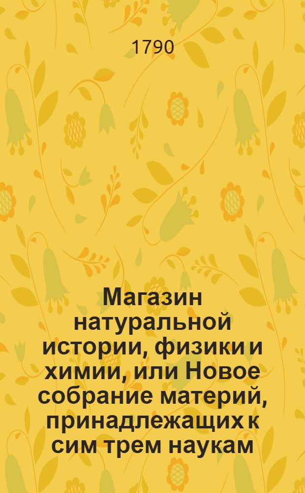 Магазин натуральной истории, физики и химии, или Новое собрание материй, принадлежащих к сим трем наукам : Заключающее в себе: важные и любопытные предметы оных, равно как и употребление премногих из них во врачебной науке, в экономии, земледелии, искусствах и художествах. Ч.9