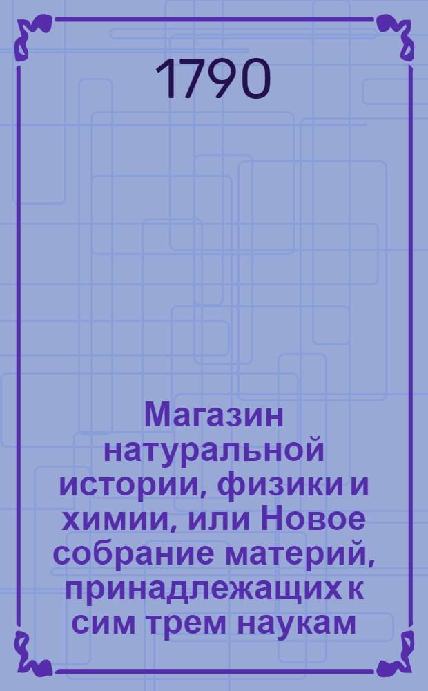 Магазин натуральной истории, физики и химии, или Новое собрание материй, принадлежащих к сим трем наукам : Заключающее в себе: важные и любопытные предметы оных, равно как и употребление премногих из них во врачебной науке, в экономии, земледелии, искусствах и художествах. Ч.10