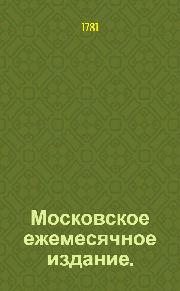 Московское ежемесячное издание. : В пользу заведенных в Санктпетербурге Екатерининскаго и Александровскаго училищ, : Заключающее в себе собрание разных лучших статей, касающихся до нравоучения, политической и ученой истории, до философических и словесных наук и других полезных знаний, служащее продолжением Утренняго света
