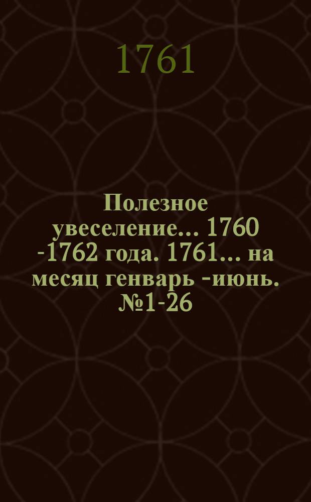Полезное увеселение... 1760[-1762] года. 1761... на месяц генварь [- июнь. № 1-26]