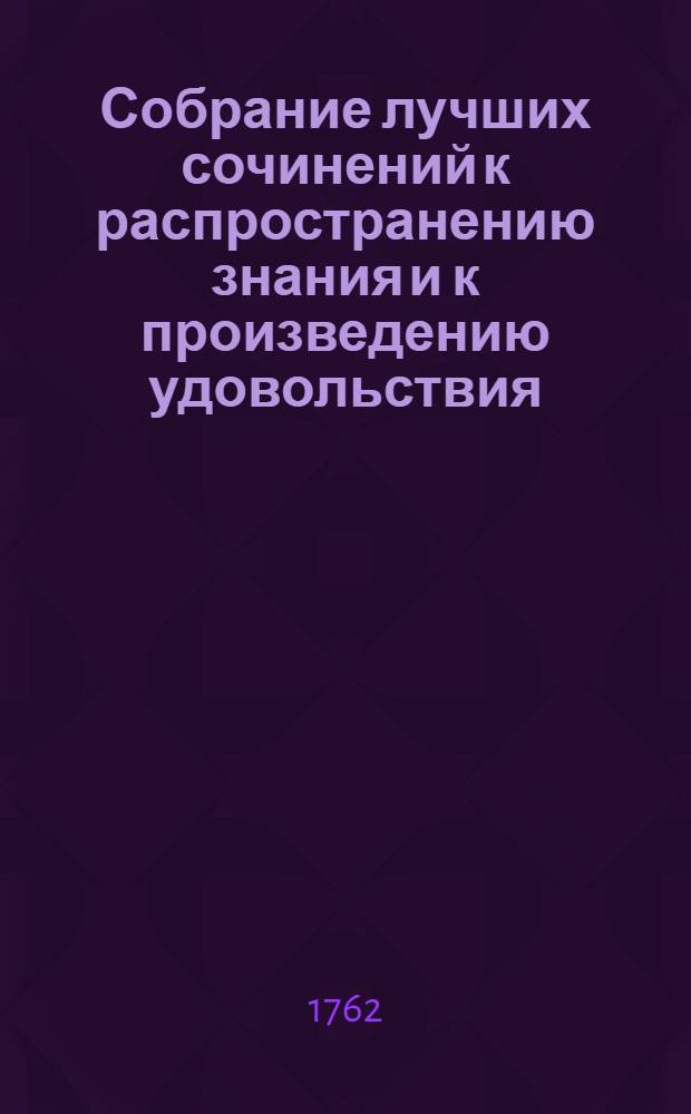 Собрание лучших сочинений к распространению знания и к произведению удовольствия, или Смешанная библиотека о разных физических, экономических, також до мануфактур и до коммерции принадлежащих вещах. Ч.1