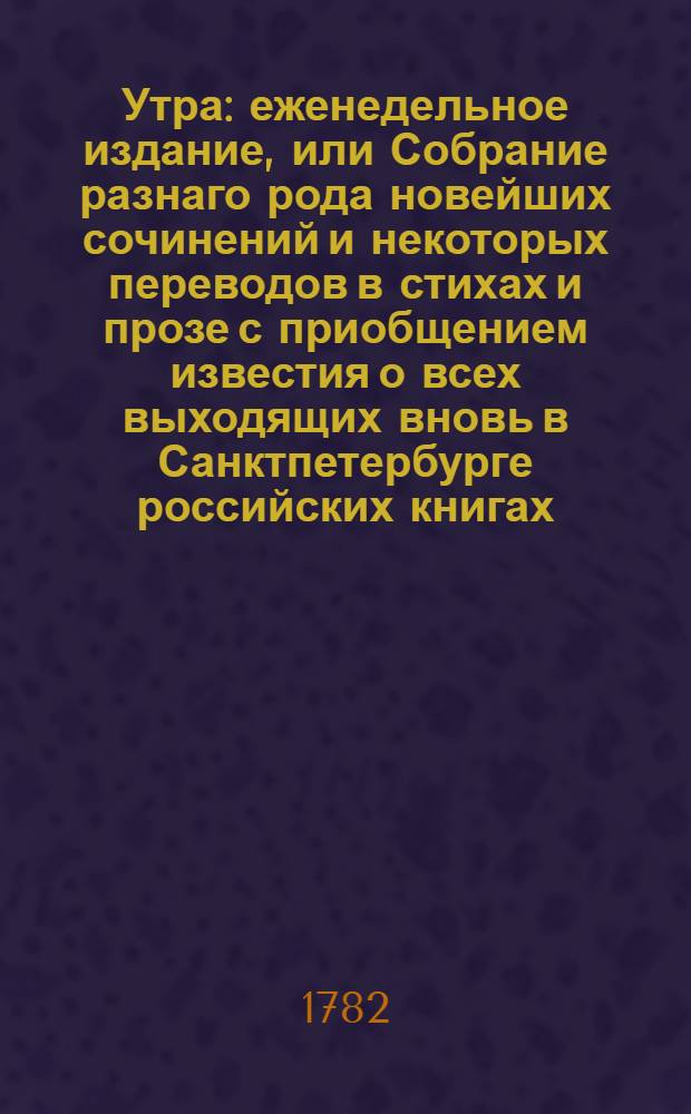 Утра : еженедельное издание, или Собрание разнаго рода новейших сочинений и некоторых переводов в стихах и прозе с приобщением известия о всех выходящих вновь в Санктпетербурге российских книгах. 1782. [Месяц май. Лист 1-5]