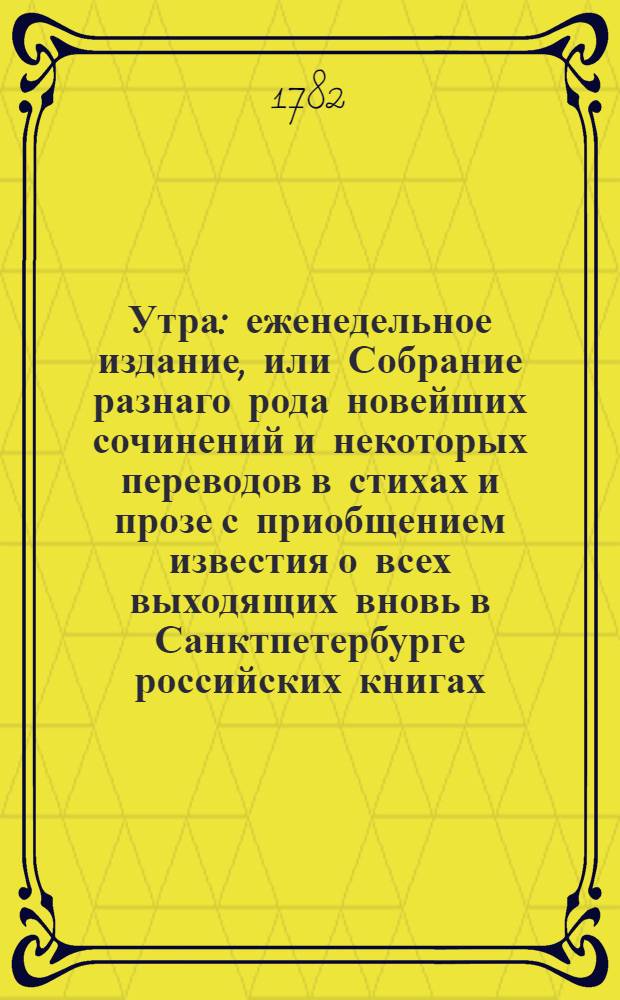 Утра : еженедельное издание, или Собрание разнаго рода новейших сочинений и некоторых переводов в стихах и прозе с приобщением известия о всех выходящих вновь в Санктпетербурге российских книгах. 1782. [Месяц июнь. Лист 1-4]