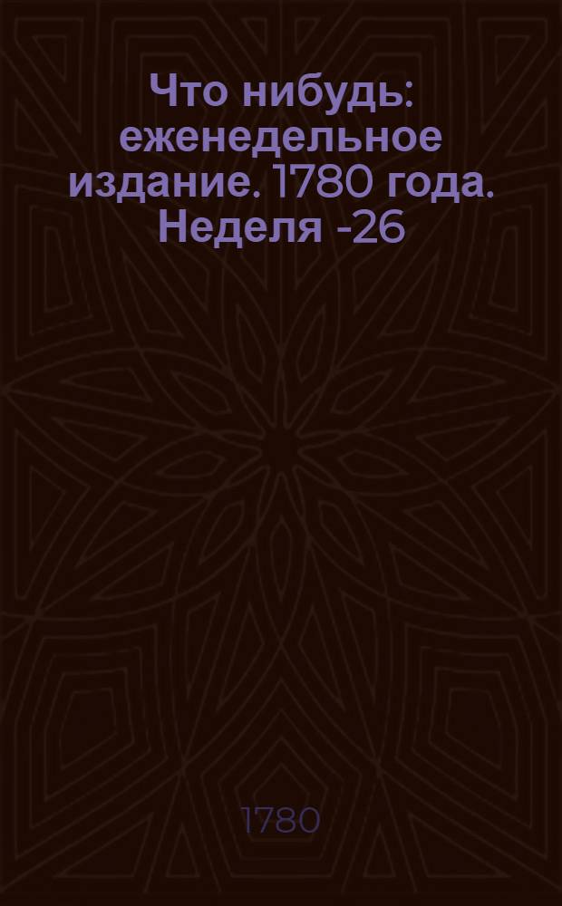 Что нибудь : еженедельное издание. 1780 года. Неделя 1-[26]