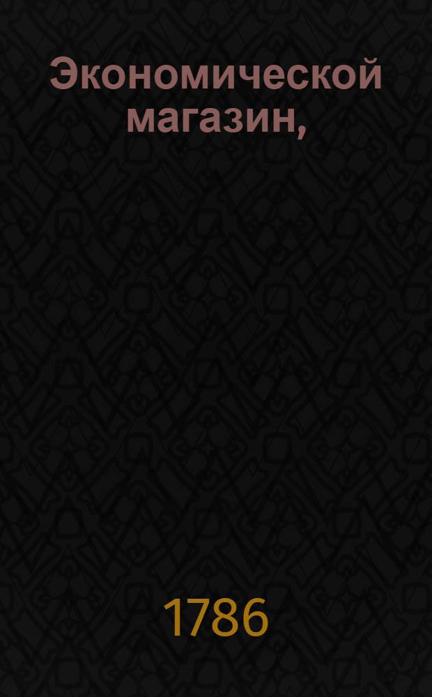 Экономической магазин, : или Собрание всяких экономических известий, опытов, открытий, примечаний, наставлений, записок и советов, относящихся до земледелия, скотоводства, до садов и огородов, до лугов, лесов, прудов, разных продуктов, до деревенских строений, домашних лекарств, врачебных трав и до других всяких нужных и небезполезных городским и деревенским жителям вещей, : в пользу российских домостроителей и других любопытных людей образом журнала издаваемой