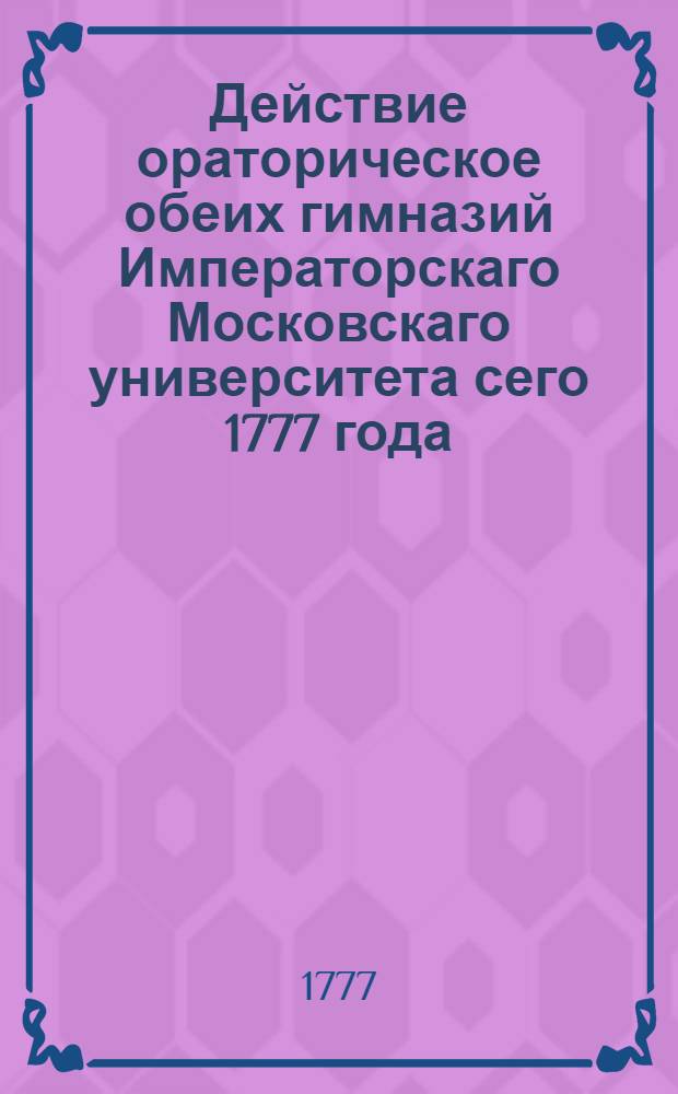 Действие ораторическое обеих гимназий Императорскаго Московскаго университета сего 1777 года, октября 19 дня, в 3 часу по полудни быть имеющее...