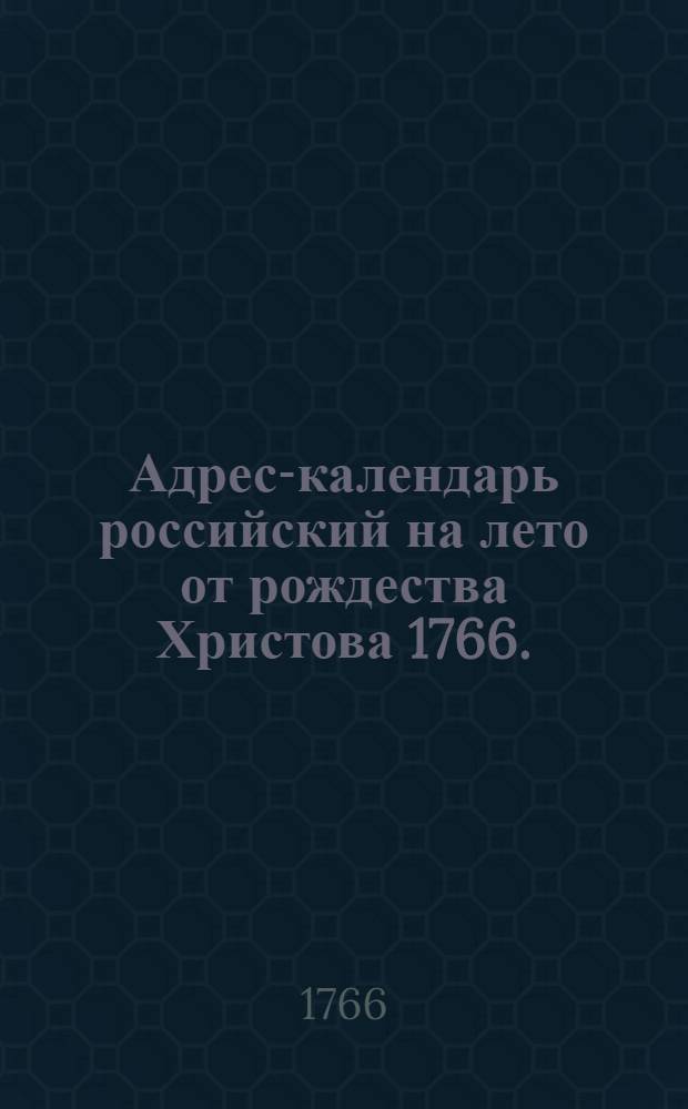 Адрес-календарь российский на лето от рождества Христова 1766. : Показывающий о всех чинах и присудственных местах в государстве, кто при начале сего года в каком звании или в какой должности состоит
