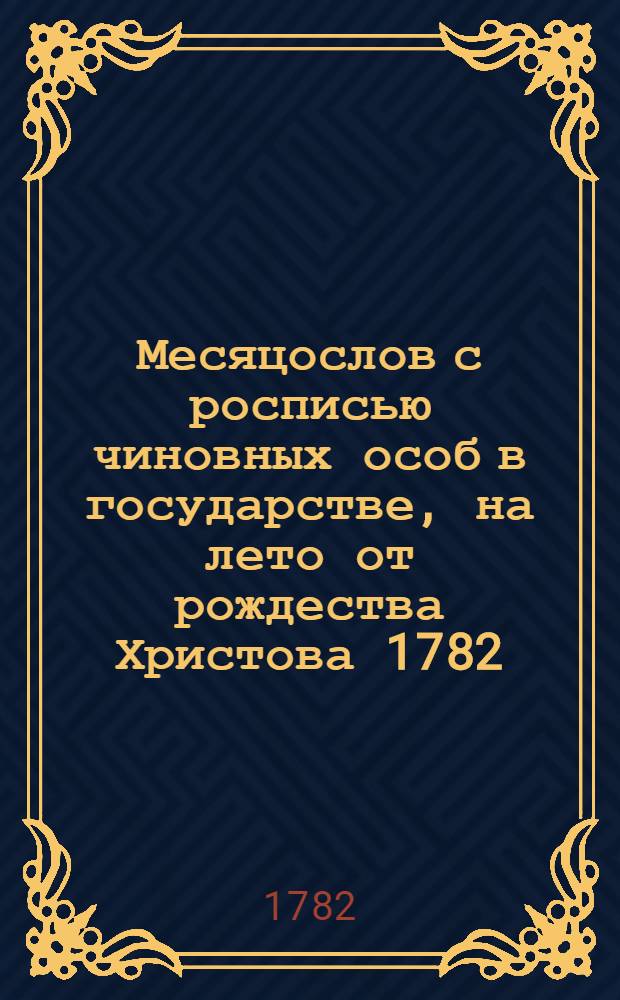 Месяцослов с росписью чиновных особ в государстве, на лето от рождества Христова 1782