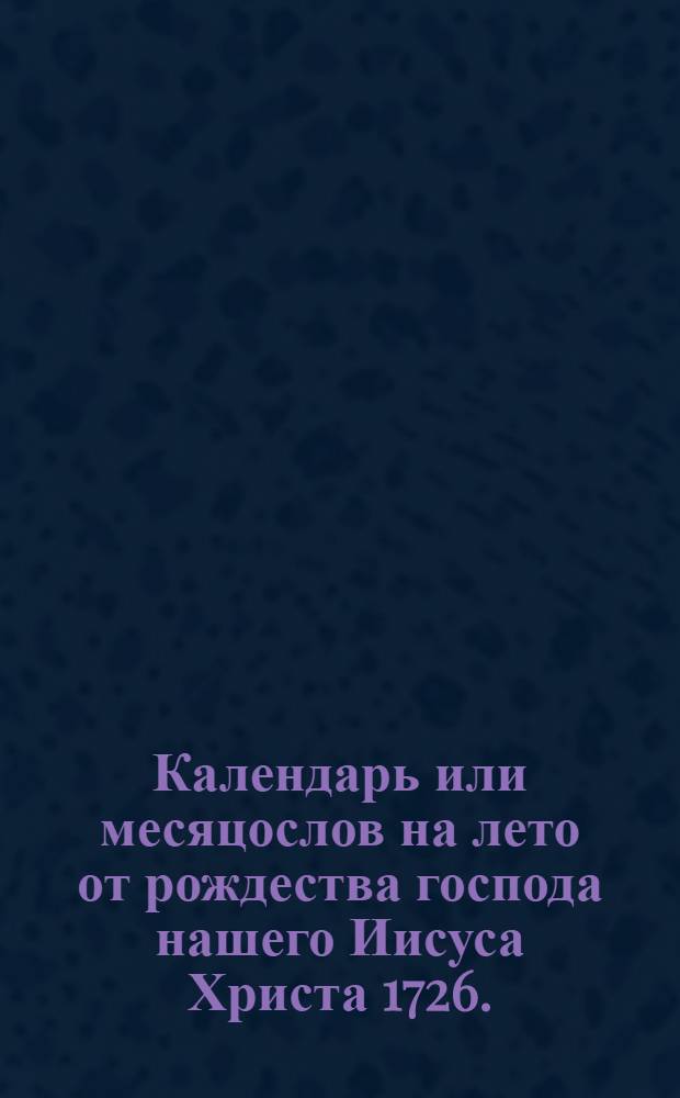 Календарь или месяцослов на лето от рождества господа нашего Иисуса Христа 1726. : Указующии затмения солнечная, месячная рождения, и полный месяц с четвертьми. Такожде время солнечнаго и луннаго восхождения и захождения, долгоденствие и долгонощие, и течение луны в зодиаках на всякии день. Учиненныи по меридиану, и ширине царствующаго Санктпетербурга