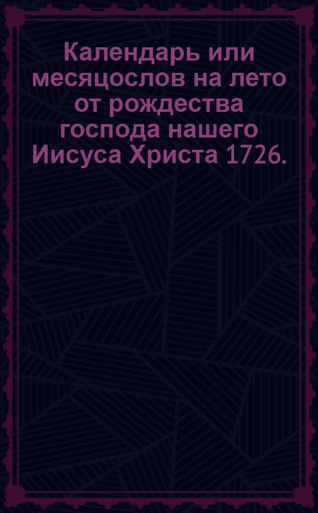 Календарь или месяцослов на лето от рождества господа нашего Иисуса Христа 1726. : Указующии затмения солнечная, месячная рождения, и полный месяц с четвертьми. Такожде время солнечнаго и луннаго восхождения и захождения, долгоденствие и долгонощие, и течение луны в зодиаках на всякии день. Учиненныи по меридиану и ширине царствующаго Санктпетербурга