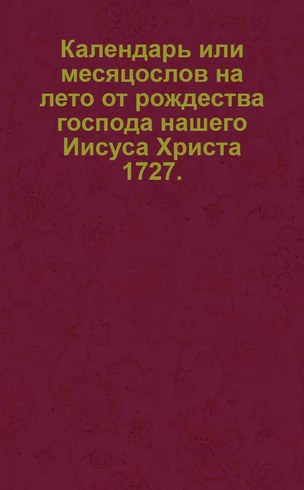 Календарь или месяцослов на лето от рождества господа нашего Иисуса Христа 1727. : Указующии затмения солнечная, месячная рождения, и полный месяц с четвертьми. Такожде время солнечнаго и луннаго восхождения и захождения, долгоденствия и долгонощия, и течения луны в зодиаках на всякии день. Учиненныи по меридиану, и ширине царствующаго Санктпетербурга